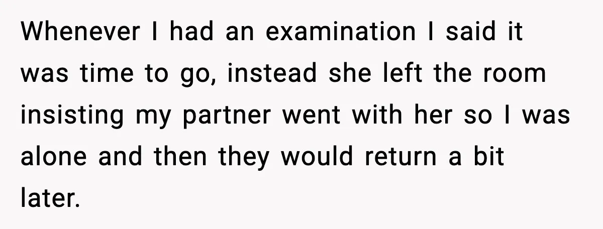 Whenever I had an examination I said it was time to go, instead she left the room insisting my partner went with her so I was alone and then they...