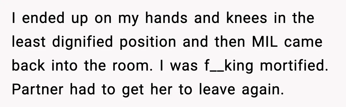I ended up on my hands and knees in the least dignified position and then MIL came back into the room. I was f__king mortified. Partner had to get her...