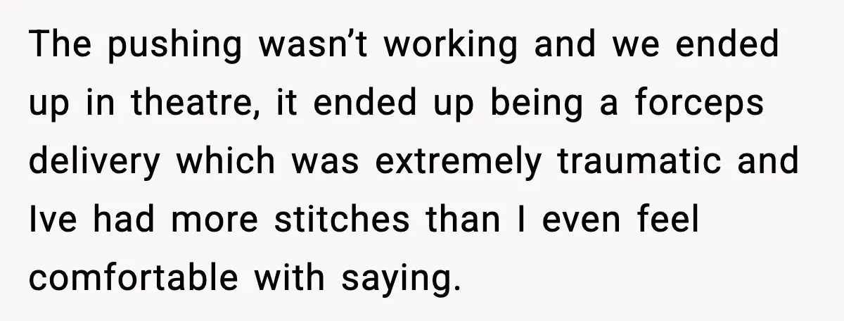 The pushing wasn’t working and we ended up in theatre, it ended up being a forceps delivery which was extremely traumatic and Ive had more stitches than I even feel...