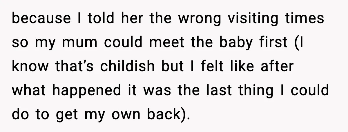 because I told her the wrong visiting times so my mum could meet the baby first (I know that’s childish but I felt like after what happened it was the...