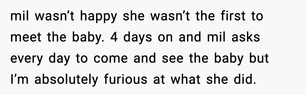 mil wasn’t happy she wasn’t the first to meet the baby. 4 days on and mil asks every day to come and see the baby but I’m absolutely furious at...