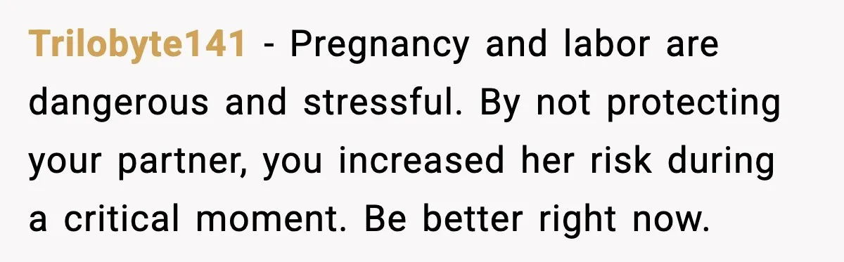 Trilobyte141 - Pregnancy and labor are dangerous and stressful. By not protecting your partner, you increased her risk during a critical moment. Be better right now.