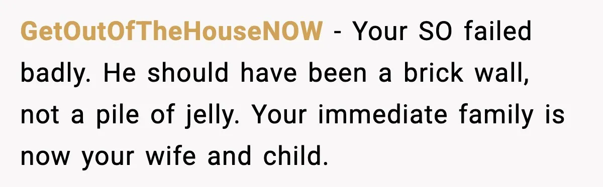 GetOutOfTheHouseNOW - Your SO failed badly. He should have been a brick wall, not a pile of jelly. Your immediate family is now your wife and child.