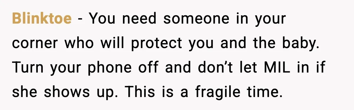 Blinktoe - You need someone in your corner who will protect you and the baby. Turn your phone off and don’t let MIL in if she shows up. This is...