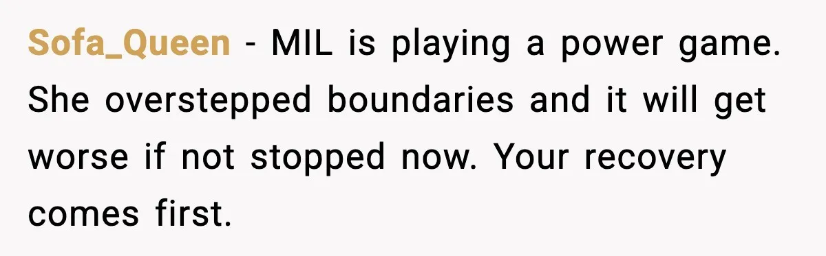 Sofa_Queen - MIL is playing a power game. She overstepped boundaries and it will get worse if not stopped now. Your recovery comes first.