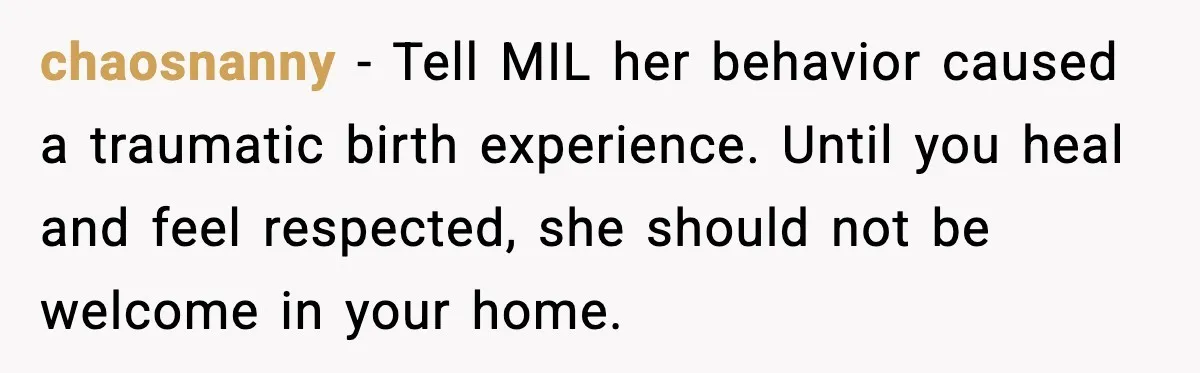 chaosnanny - Tell MIL her behavior caused a traumatic birth experience. Until you heal and feel respected, she should not be welcome in your home.