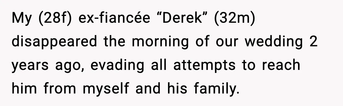 Ex-Fiancé Ghosts On Wedding Day Then Messages Her Two Years Later My (28f) ex-fiancée “Derek” (32m) disappeared the morning of our wedding 2 years ago, evading all attempts to reach him from myself and his family.
