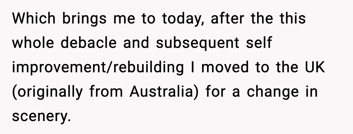 Ex-Fiancé Ghosts On Wedding Day Then Messages Her Two Years Later Which brings me to today, after the this whole debacle and subsequent self improvement/rebuilding I moved to the UK (originally from Australia) for a change in scenery.