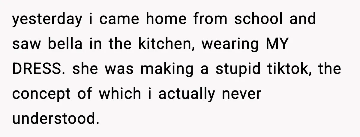 yesterday i came home from school and saw bella in the kitchen, wearing MY DRESS. she was making a stupid tiktok, the concept of which i actually never understood.