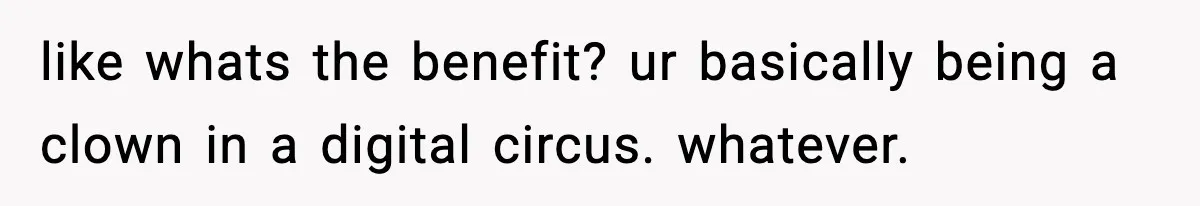 like whats the benefit? ur basically being a clown in a digital circus. whatever.