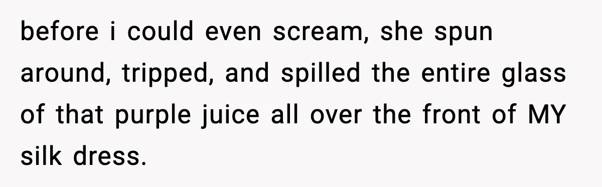 before i could even scream, she spun around, tripped, and spilled the entire glass of that purple juice all over the front of MY silk dress.