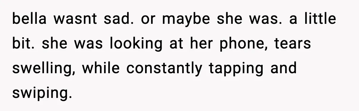 bella wasnt sad. or maybe she was. a little bit. she was looking at her phone, tears swelling, while constantly tapping and swiping.