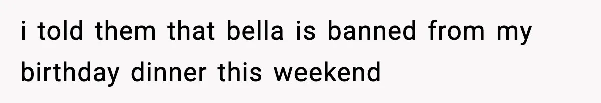 i told them that bella is banned from my birthday dinner this weekend