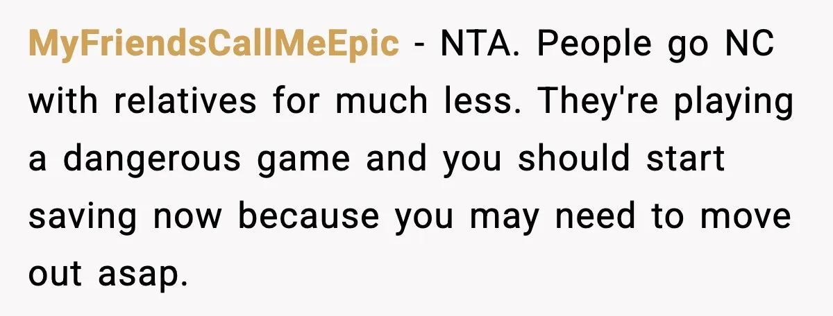 MyFriendsCallMeEpic - NTA. People go NC with relatives for much less. They're playing a dangerous game and you should start saving now because you may need to move out asap.