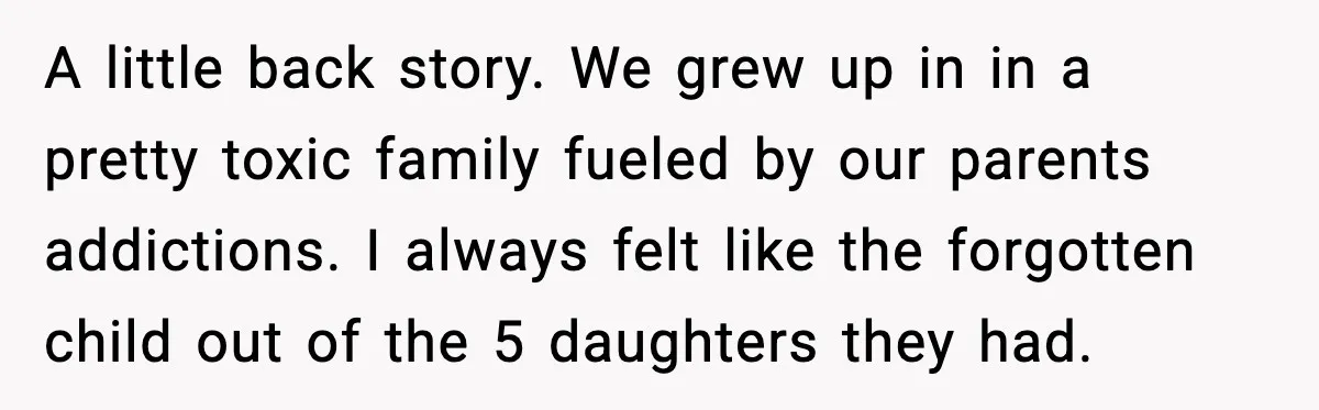 Sister Keeps Downplaying Bride’s Second Wedding, Gets Shut Out Of Shower A little back story. We grew up in in a pretty toxic family fueled by our parents addictions. I always felt like the forgotten child out of the 5 daughters...