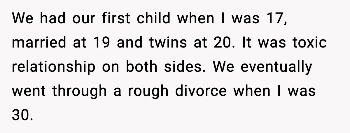 Sister Keeps Downplaying Bride’s Second Wedding, Gets Shut Out Of Shower We had our first child when I was 17, married at 19 and twins at 20. It was toxic relationship on both sides. We eventually went through a rough divorce...