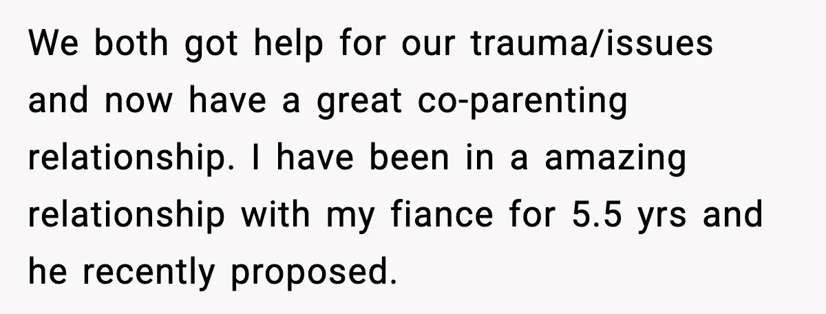 Sister Keeps Downplaying Bride’s Second Wedding, Gets Shut Out Of Shower We both got help for our trauma/issues and now have a great co-parenting relationship. I have been in a amazing relationship with my fiance for 5.5 yrs and he recently...
