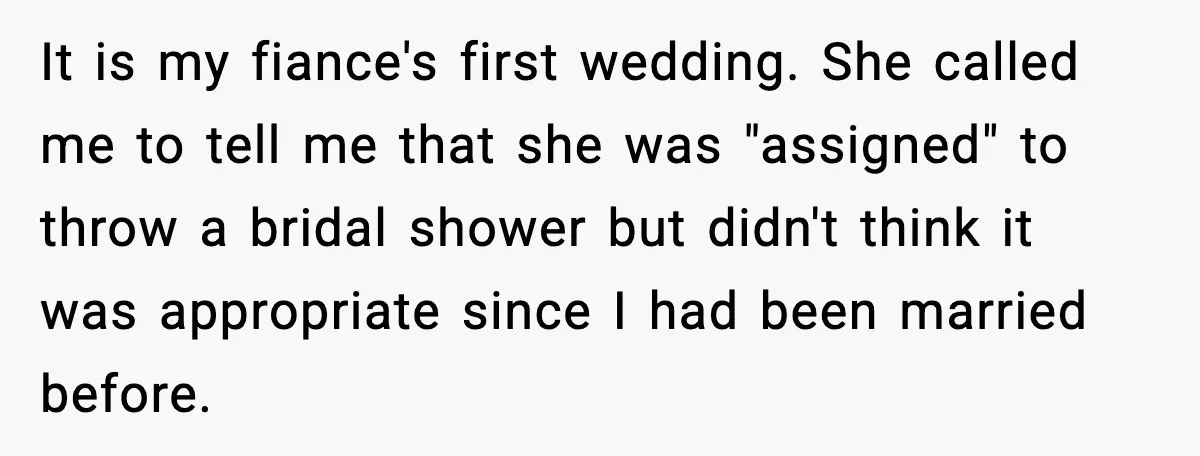 Sister Keeps Downplaying Bride’s Second Wedding, Gets Shut Out Of Shower It is my fiance's first wedding. She called me to tell me that she was "assigned" to throw a bridal shower but didn't think it was appropriate since I had...