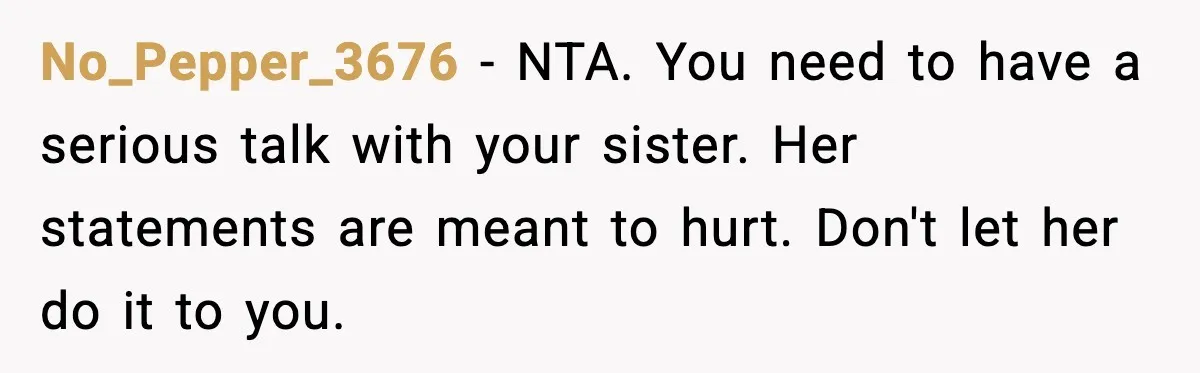 Sister Keeps Downplaying Bride’s Second Wedding, Gets Shut Out Of Shower No_Pepper_3676 - NTA. You need to have a serious talk with your sister. Her statements are meant to hurt. Don't let her do it to you.