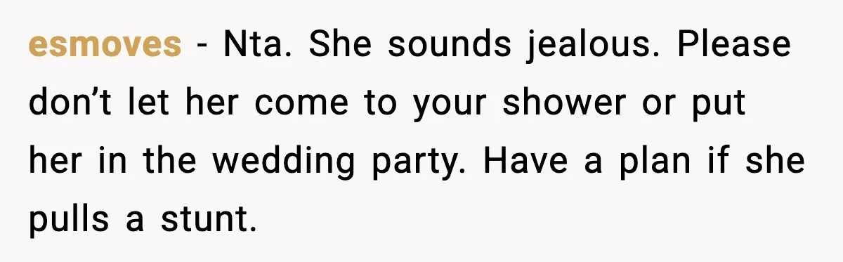 Sister Keeps Downplaying Bride’s Second Wedding, Gets Shut Out Of Shower esmoves - Nta. She sounds jealous. Please don’t let her come to your shower or put her in the wedding party. Have a plan if she pulls a stunt.