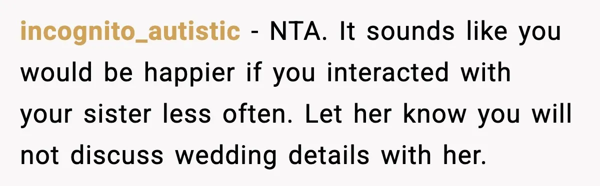 Sister Keeps Downplaying Bride’s Second Wedding, Gets Shut Out Of Shower incognito_autistic - NTA. It sounds like you would be happier if you interacted with your sister less often. Let her know you will not discuss wedding details with her.