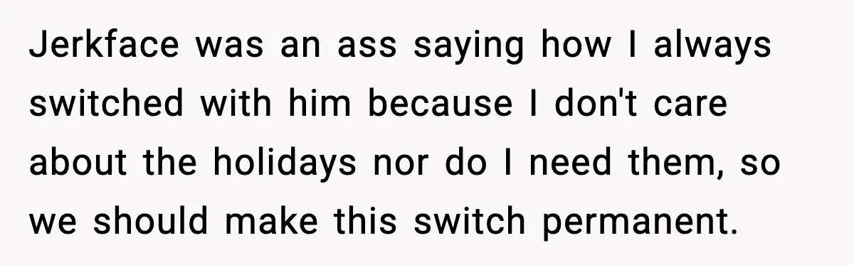 Jerkface was an ass saying how I always switched with him because I don't care about the holidays nor do I need them, so we should make this switch permanent.