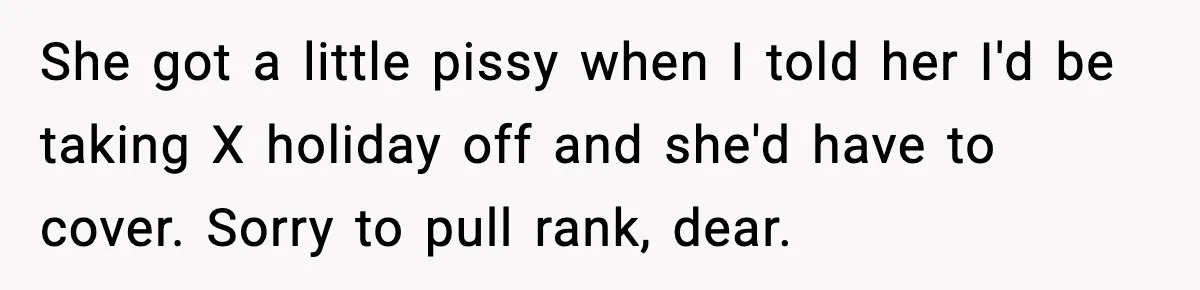 She got a little pissy when I told her I'd be taking X holiday off and she'd have to cover. Sorry to pull rank, dear.