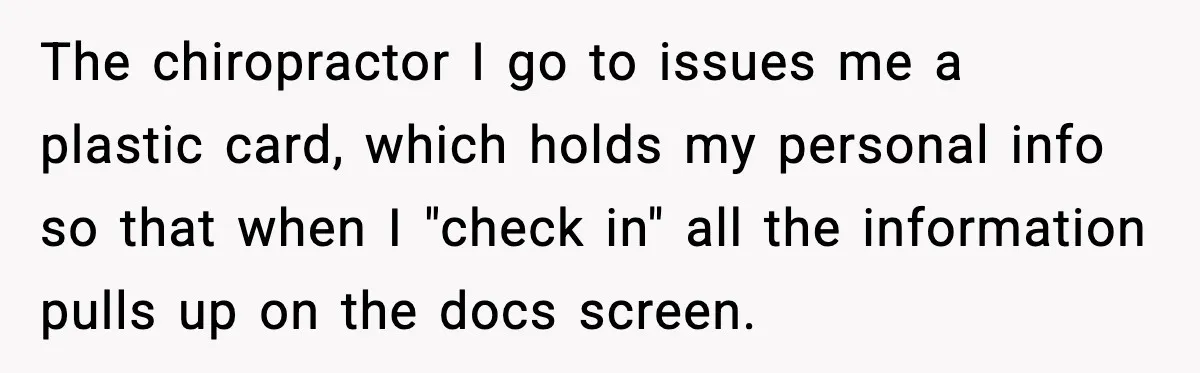 The chiropractor I go to issues me a plastic card, which holds my personal info so that when I "check in" all the information pulls up on the docs screen.