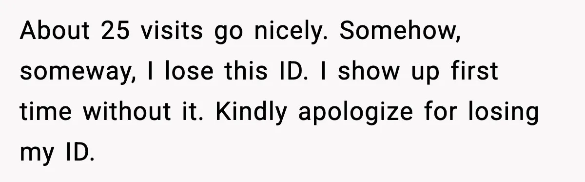 About 25 visits go nicely. Somehow, someway, I lose this ID. I show up first time without it. Kindly apologize for losing my ID.