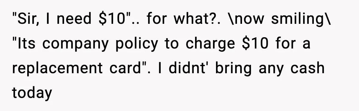 "Sir, I need $10".. for what?. \now smiling\ "Its company policy to charge $10 for a replacement card". I didnt' bring any cash today