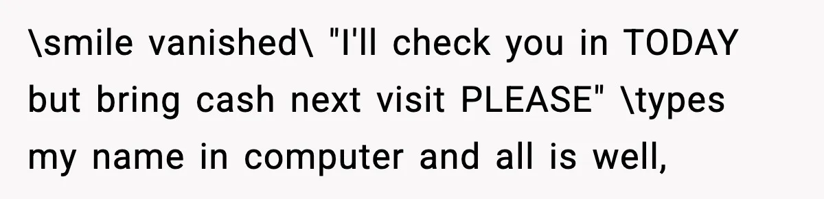 \smile vanished\ "I'll check you in TODAY but bring cash next visit PLEASE" \types my name in computer and all is well,