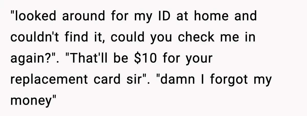 "looked around for my ID at home and couldn't find it, could you check me in again?". "That'll be $10 for your replacement card sir". "damn I forgot my money"