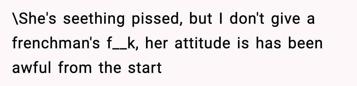 \She's seething pissed, but I don't give a frenchman's f__k, her attitude is has been awful from the start