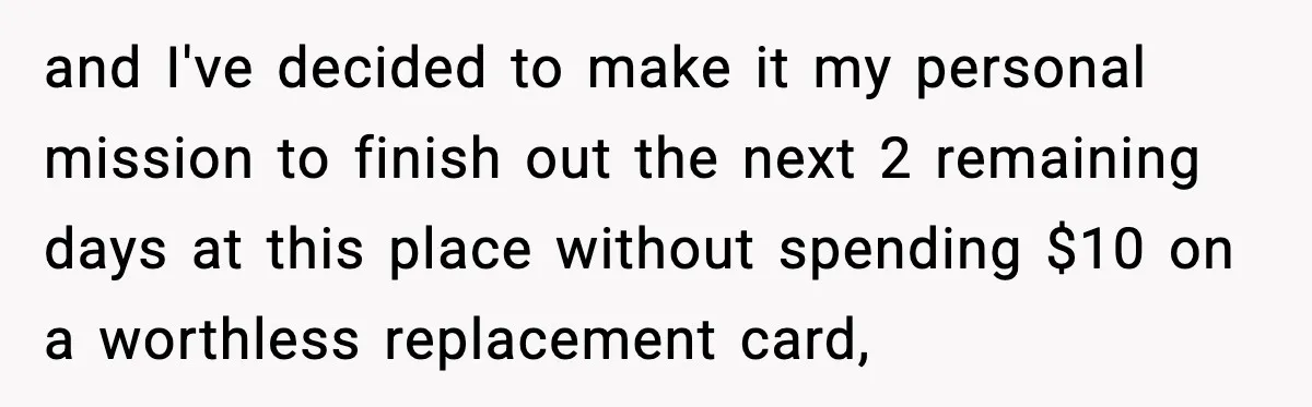 and I've decided to make it my personal mission to finish out the next 2 remaining days at this place without spending $10 on a worthless replacement card,