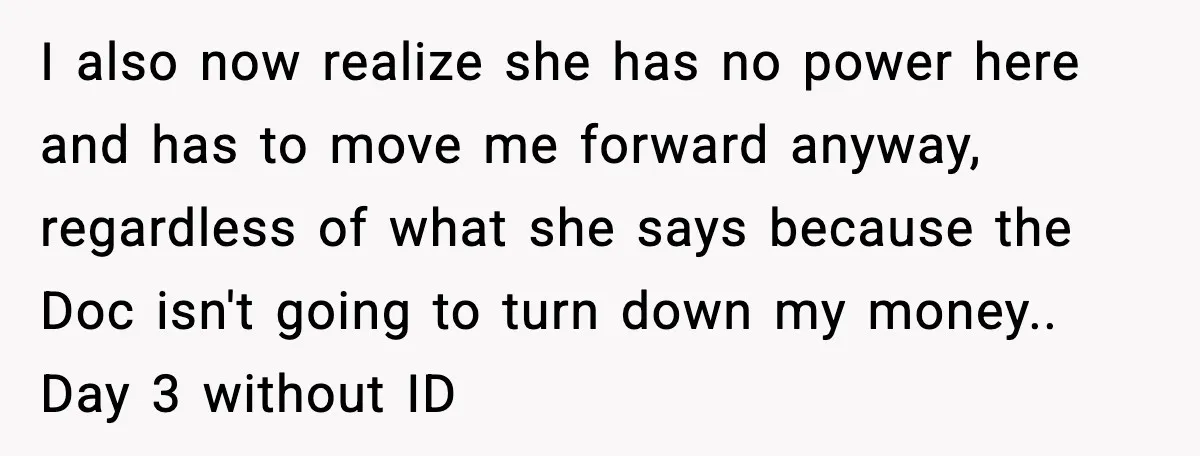 I also now realize she has no power here and has to move me forward anyway, regardless of what she says because the Doc isn't going to turn down my...