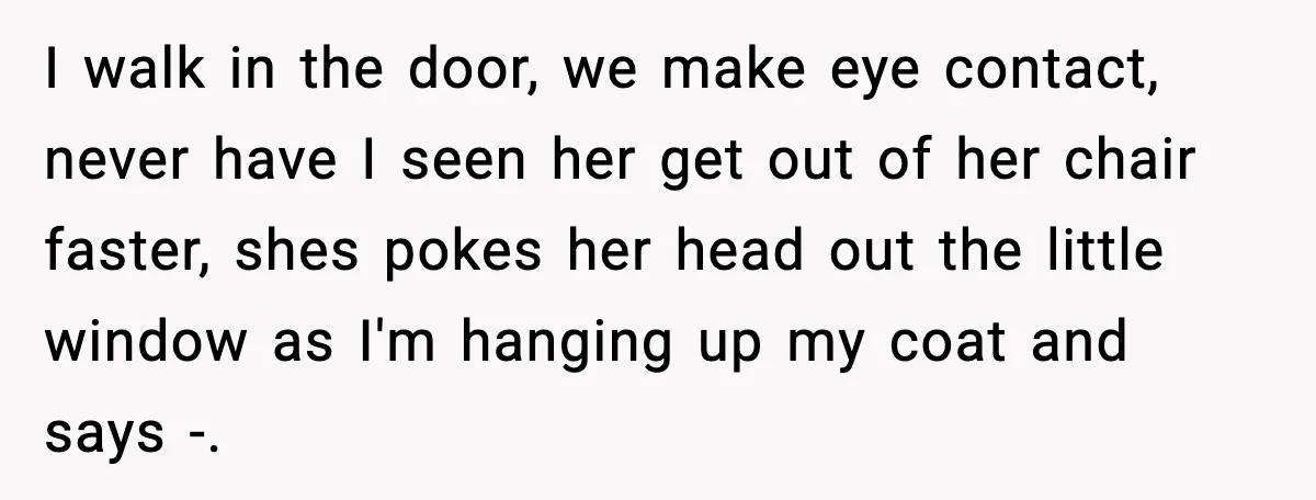 I walk in the door, we make eye contact, never have I seen her get out of her chair faster, shes pokes her head out the little window as I'm...