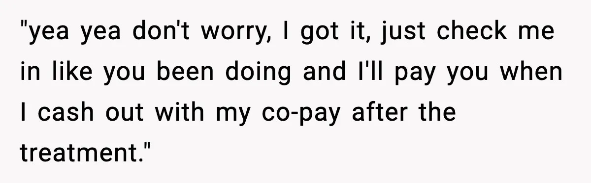 "yea yea don't worry, I got it, just check me in like you been doing and I'll pay you when I cash out with my co-pay after the treatment."