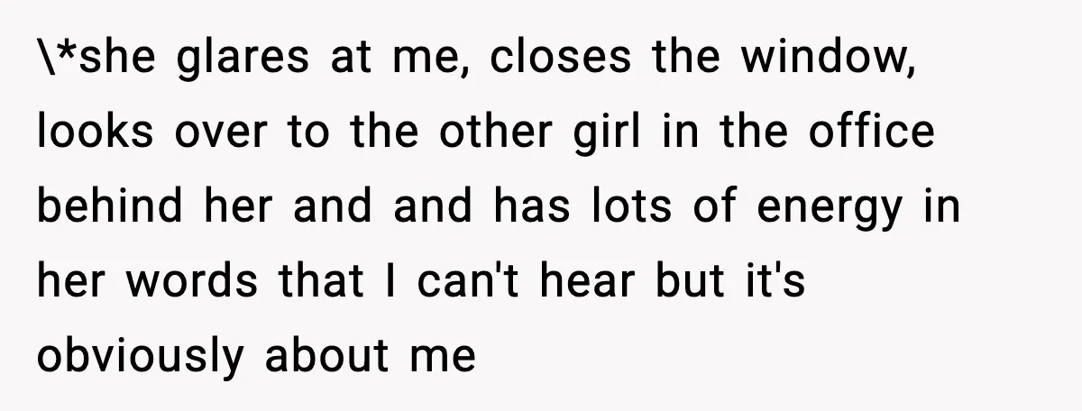 \*she glares at me, closes the window, looks over to the other girl in the office behind her and and has lots of energy in her words that I can't...