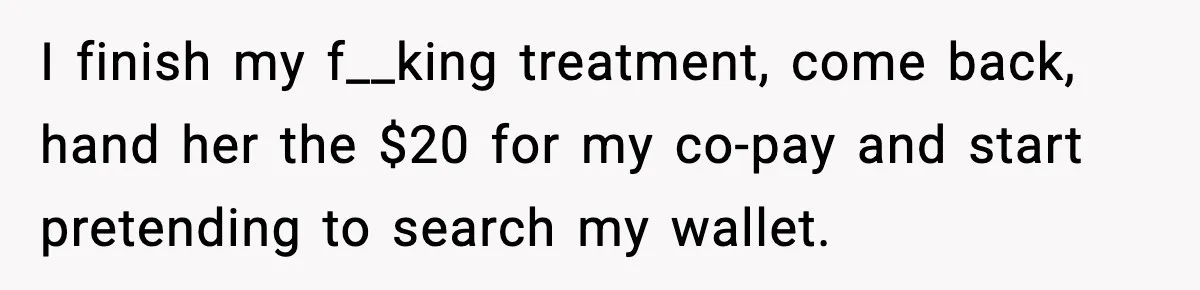I finish my f__king treatment, come back, hand her the $20 for my co-pay and start pretending to search my wallet.