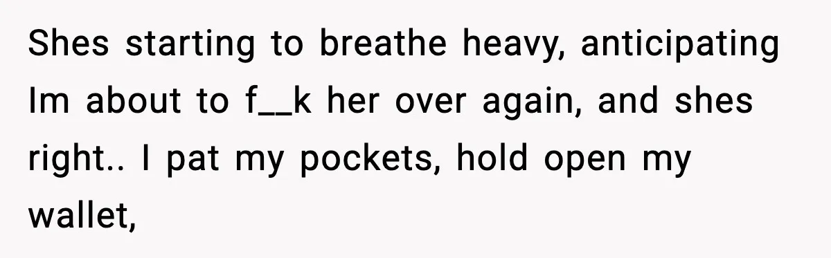 Shes starting to breathe heavy, anticipating Im about to f__k her over again, and shes right.. I pat my pockets, hold open my wallet,