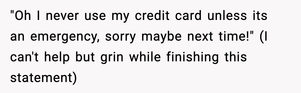 "Oh I never use my credit card unless its an emergency, sorry maybe next time!" (I can't help but grin while finishing this statement)