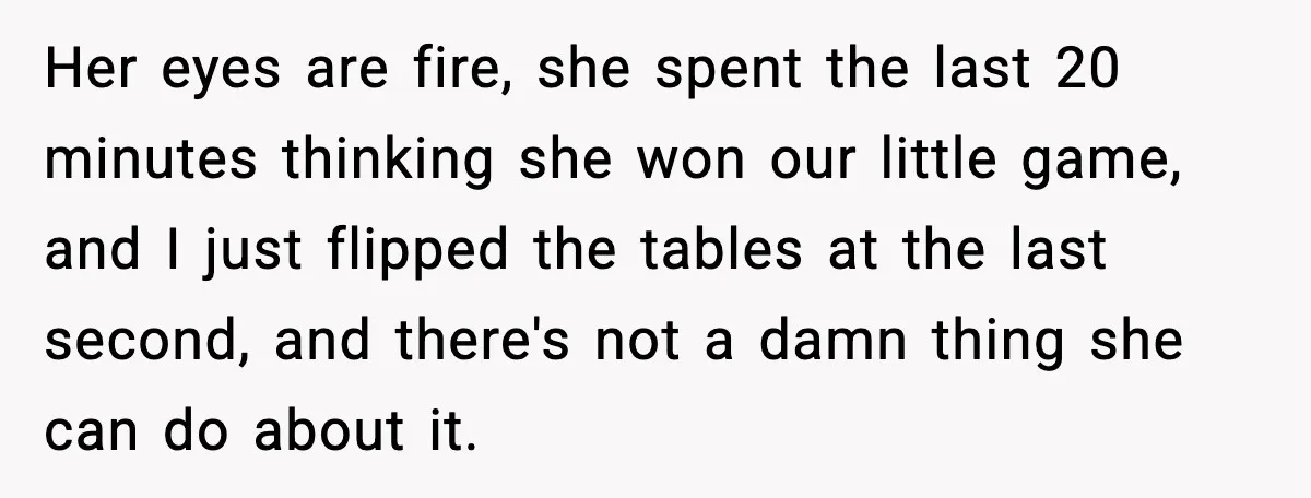 Her eyes are fire, she spent the last 20 minutes thinking she won our little game, and I just flipped the tables at the last second, and there's not a...