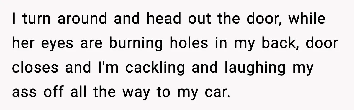 I turn around and head out the door, while her eyes are burning holes in my back, door closes and I'm cackling and laughing my ass off all the way...