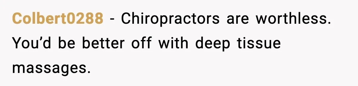 Colbert0288 - Chiropractors are worthless. You’d be better off with deep tissue massages.