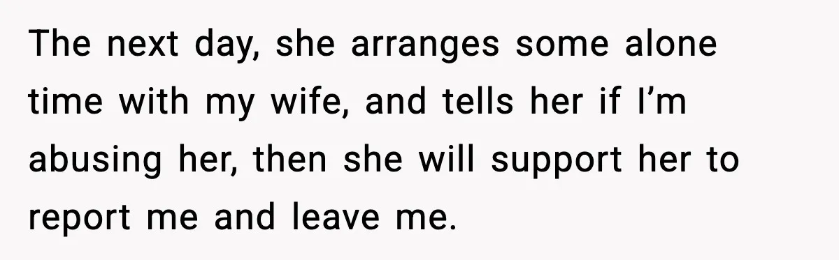 The next day, she arranges some alone time with my wife, and tells her if I’m abusing her, then she will support her to report me and leave me.