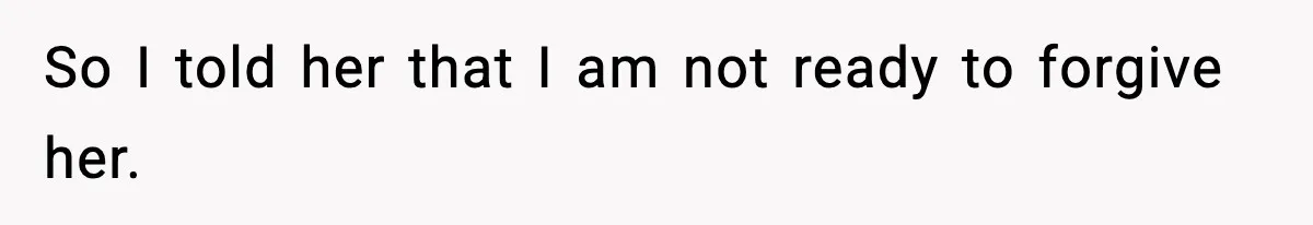 So I told her that I am not ready to forgive her.