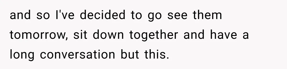 and so I've decided to go see them tomorrow, sit down together and have a long conversation but this.