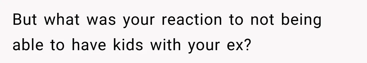 But what was your reaction to not being able to have kids with your ex?