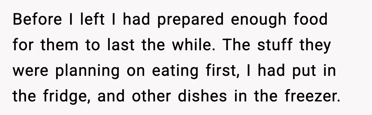 Before I left I had prepared enough food for them to last the while. The stuff they were planning on eating first, I had put in the fridge, and other...