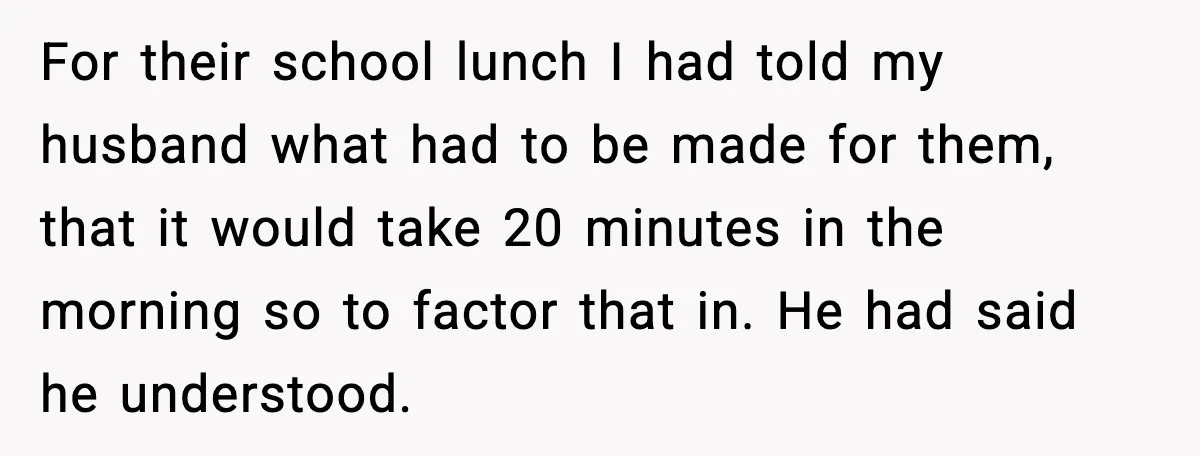 For their school lunch I had told my husband what had to be made for them, that it would take 20 minutes in the morning so to factor that in....